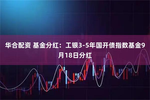 华合配资 基金分红：工银3-5年国开债指数基金9月18日分红