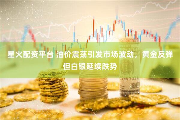星火配资平台 油价震荡引发市场波动，黄金反弹但白银延续跌势