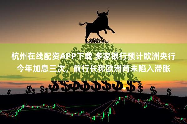 杭州在线配资APP下载 多家银行预计欧洲央行今年加息三次，前行长称欧洲尚未陷入滞胀