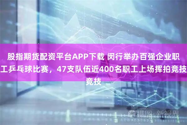 股指期货配资平台APP下载 闵行举办百强企业职工乒乓球比赛，47支队伍近400名职工上场挥拍竞技