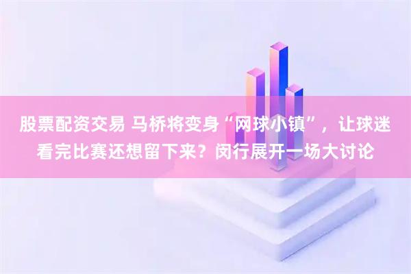 股票配资交易 马桥将变身“网球小镇”,让球迷看完比赛还想留下来?闵行展开一场大讨论