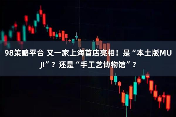 98策略平台 又一家上海首店亮相!是“本土版MUJI”?还是“手工艺博物馆”?