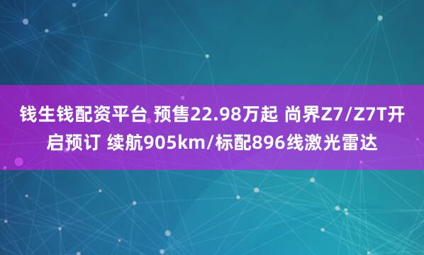 钱生钱配资平台 预售22.98万起 尚界Z7/Z7T开启预订 续航905km/标配896线激光雷达