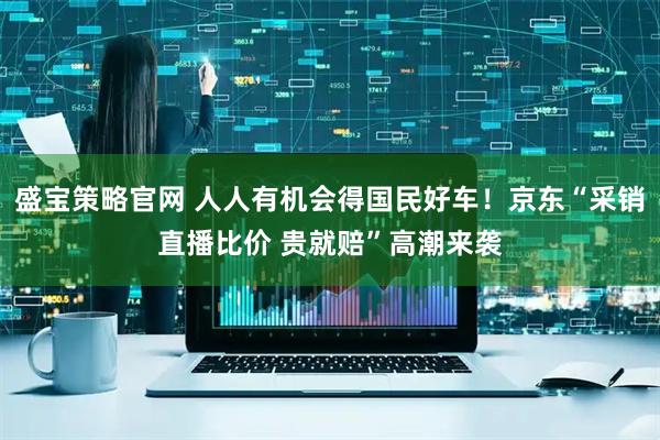 盛宝策略官网 人人有机会得国民好车!京东“采销直播比价 贵就赔”高潮来袭