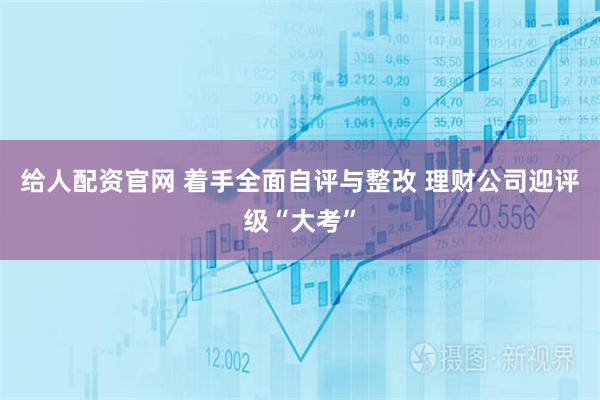 给人配资官网 着手全面自评与整改 理财公司迎评级“大考”