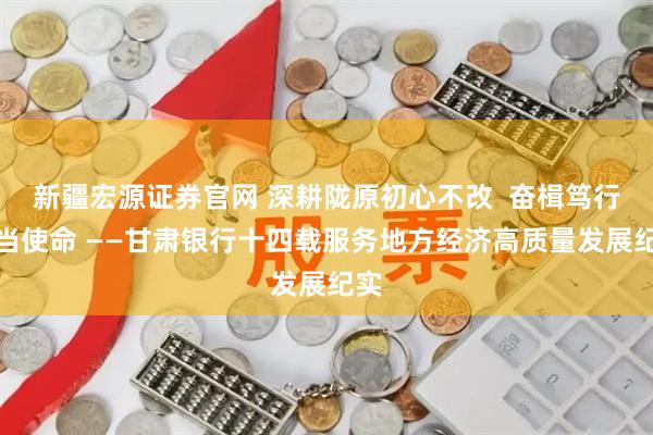 新疆宏源证券官网 深耕陇原初心不改 奋楫笃行担当使命 ——甘肃银行十四载服务地方经济高质量发展纪实