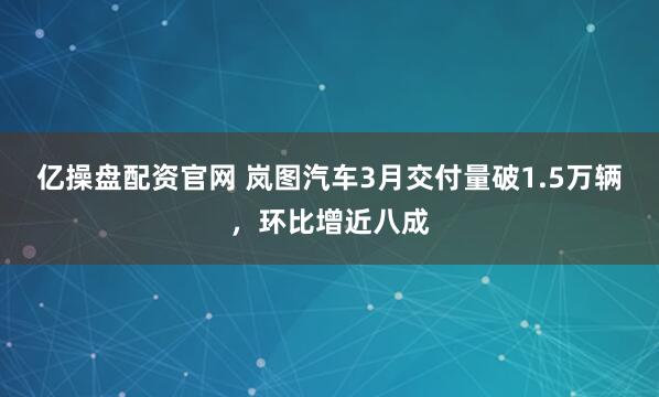 亿操盘配资官网 岚图汽车3月交付量破1.5万辆，环比增近八成