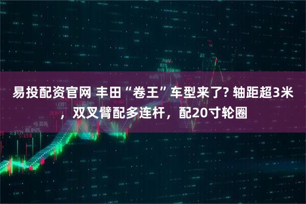 易投配资官网 丰田“卷王”车型来了? 轴距超3米，双叉臂配多连杆，配20寸轮圈
