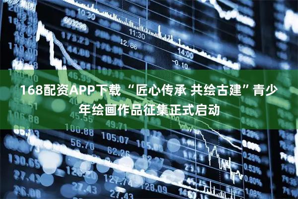 168配资APP下载 “匠心传承 共绘古建”青少年绘画作品征集正式启动