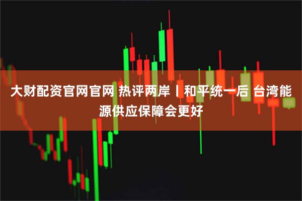 大财配资官网官网 热评两岸丨和平统一后 台湾能源供应保障会更好