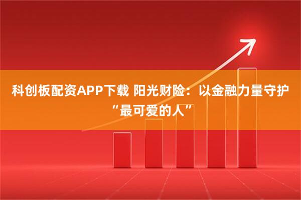 科创板配资APP下载 阳光财险:以金融力量守护“最可爱的人”