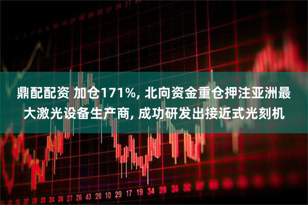 鼎配配资 加仓171%, 北向资金重仓押注亚洲最大激光设备生产商, 成功研发出接近式光刻机
