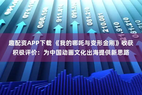 趣配资APP下载 《我的哪吒与变形金刚》收获积极评价：为中国动画文化出海提供新思路