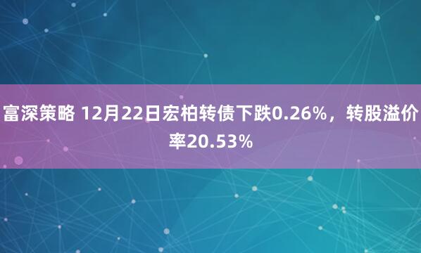 富深策略 12月22日宏柏转债下跌0.26%,转股溢价率20.53%