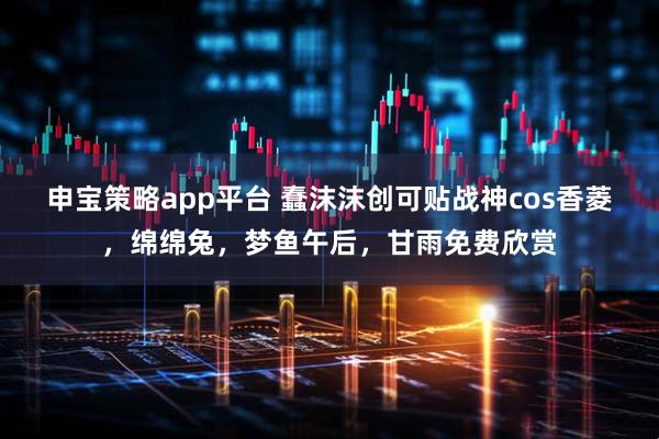 申宝策略app平台 蠢沫沫创可贴战神cos香菱，绵绵兔，梦鱼午后，甘雨免费欣赏