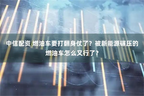 中信配资 燃油车要打翻身仗了？被新能源碾压的燃油车怎么又行了？