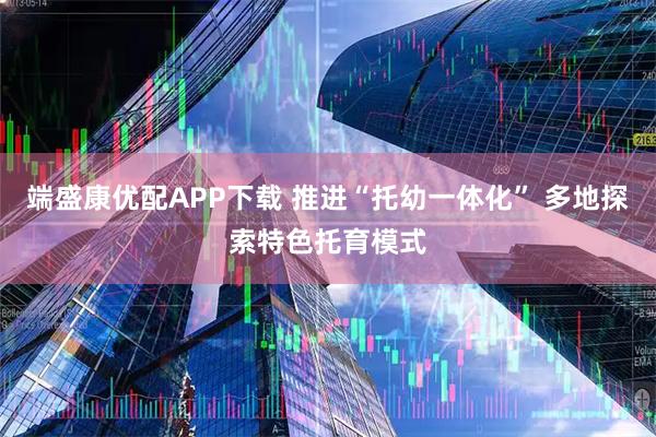 端盛康优配APP下载 推进“托幼一体化” 多地探索特色托育模式