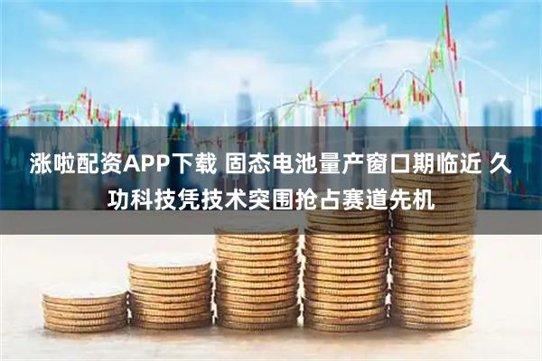 涨啦配资APP下载 固态电池量产窗口期临近 久功科技凭技术突围抢占赛道先机