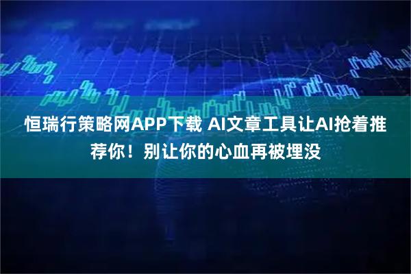 恒瑞行策略网APP下载 AI文章工具让AI抢着推荐你！别让你的心血再被埋没