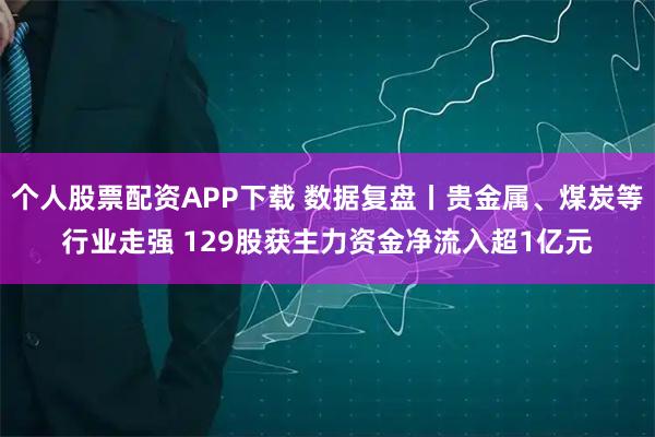 个人股票配资APP下载 数据复盘丨贵金属、煤炭等行业走强 129股获主力资金净流入超1亿元