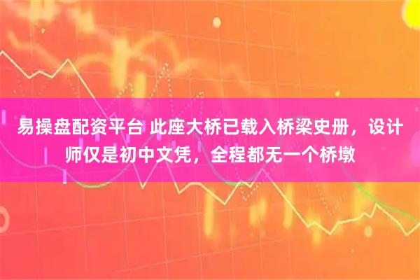 易操盘配资平台 此座大桥已载入桥梁史册，设计师仅是初中文凭，全程都无一个桥墩