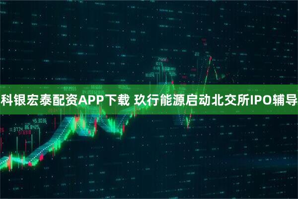 科银宏泰配资APP下载 玖行能源启动北交所IPO辅导