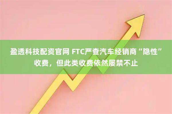 盈透科技配资官网 FTC严查汽车经销商“隐性”收费，但此类收费依然屡禁不止