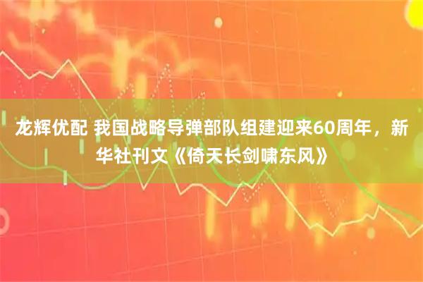 龙辉优配 我国战略导弹部队组建迎来60周年，新华社刊文《倚天长剑啸东风》